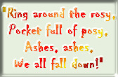 Ring around the rosey,/ Pocket full of posey,/ Ashes, ashes,/ We all fall down!